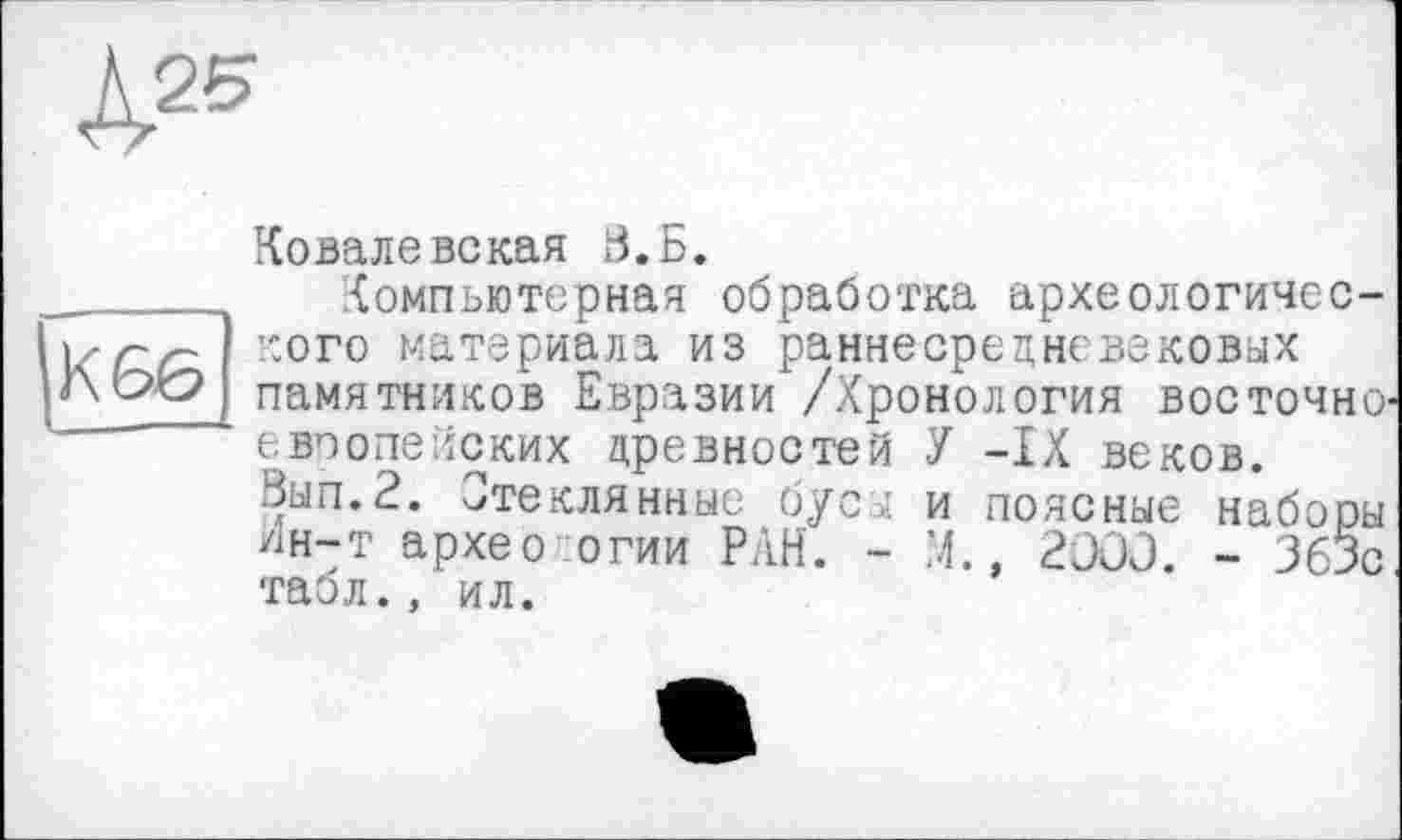 ﻿К25
Ковалевская В.Б.
 Компьютерная обработка археологичес-iz/z/~ ::ого матеРиала из раннесрецневековых Aw памятников Евразии /Хронология восточно европейских древностей У -IX веков.
Зып.2. Стеклянные бусы и поясные наборы Ин-т архео огии РАН. - М., 2000. - 363с табл., ил.